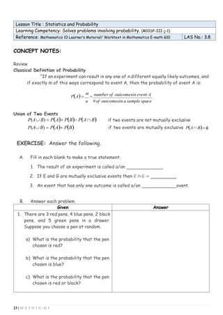 23 | M A T H 1 0 - Q 3
Lesson Title : Statistics and Probability
Learning Competency: Solves problems involving probability. (M10SP-III-j-1).
Reference: Mathematics 10 Learner’s Material/ Worktext in Mathematics E-math G10 LAS No.: 3.8
CONCEPT NOTES:
Review
Classical Definition of Probability
“If an experiment can result in any one of n different equally likely outcomes, and
if exactly m of this ways correspond to event A, then the probability of event A is:
P(A)=
m
=
n
number of outcomesin event A
#of outcomesin a sample space
Union of Two Events
P(A B) = P(A)+ P(B)− P(A B) if two events are not mutually exclusive
P(A B) = P(A)+ P(B) if two events are mutually exclusive P(A B)= 
EXERCISE: Answer the following.
A. Fill in each blank to make a true statement.
1. The result of an experiment is called a/an .
2. If E and G are mutually exclusive events then 𝐸 ∩ 𝐺 = .
3. An event that has only one outcome is called a/an event.
B. Answer each problem.
Given Answer
1. There are 3 red pens, 4 blue pens, 2 black
pens, and 5 green pens in a drawer.
Suppose you choose a pen at random.
a) What is the probability that the pen
chosen is red?
b) What is the probability that the pen
chosen is blue?
c) What is the probability that the pen
chosen is red or black?
 