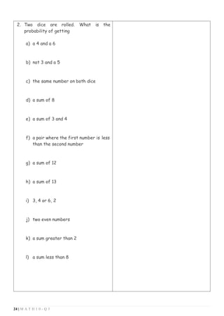 24 | M A T H 1 0 - Q 3
2. Two dice are rolled. What is the
probability of getting
a) a 4 and a 6
b) not 3 and a 5
c) the same number on both dice
d) a sum of 8
e) a sum of 3 and 4
f) a pair where the first number is less
than the second number
g) a sum of 12
h) a sum of 13
i) 3, 4 or 6, 2
j) two even numbers
k) a sum greater than 2
l) a sum less than 8
 