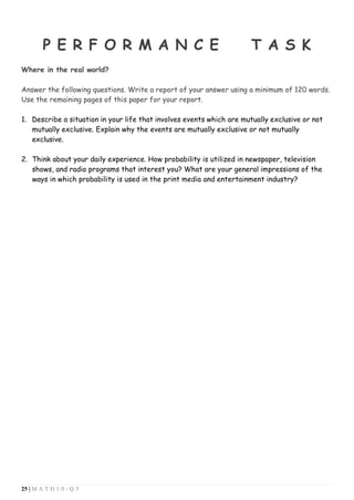 25 | M A T H 1 0 - Q 3
P E R F O R M A N C E T A S K
Where in the real world?
Answer the following questions. Write a report of your answer using a minimum of 120 words.
Use the remaining pages of this paper for your report.
1. Describe a situation in your life that involves events which are mutually exclusive or not
mutually exclusive. Explain why the events are mutually exclusive or not mutually
exclusive.
2. Think about your daily experience. How probability is utilized in newspaper, television
shows, and radio programs that interest you? What are your general impressions of the
ways in which probability is used in the print media and entertainment industry?
 