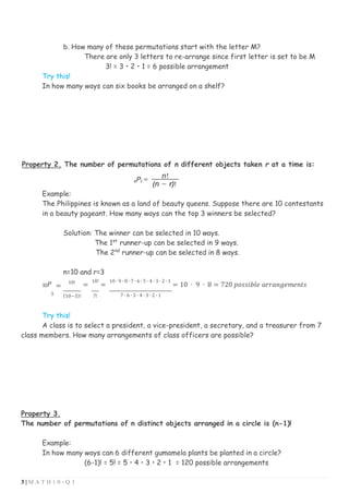 3 | M A T H 1 0 - Q 3
b. How many of these permutations start with the letter M?
There are only 3 letters to re-arrange since first letter is set to be M
3! = 3 • 2 • 1 = 6 possible arrangement
Try this!
In how many ways can six books be arranged on a shelf?
Property 2. The number of permutations of n different objects taken r at a time is:
Example:
The Philippines is known as a land of beauty queens. Suppose there are 10 contestants
in a beauty pageant. How many ways can the top 3 winners be selected?
Solution: The winner can be selected in 10 ways.
The 1st
runner-up can be selected in 9 ways.
The 2nd
runner-up can be selected in 8 ways.
n=10 and r=3
10𝑃 =
10!
=
10!
=
10 ∙ 9 ∙ 8 ∙ 7 ∙ 6 ∙ 5 ∙ 4 ∙ 3 ∙ 2 ∙ 1
= 10 ∙ 9 ∙ 8 = 720 𝑝𝑜𝑠𝑠𝑖𝑏𝑙𝑒 𝑎𝑟𝑟𝑎𝑛𝑔𝑒𝑚𝑒𝑛𝑡𝑠
3 (10−3)! 7! 7 ∙ 6 ∙ 5 ∙ 4 ∙ 3 ∙ 2 ∙ 1
Try this!
A class is to select a president, a vice-president, a secretary, and a treasurer from 7
class members. How many arrangements of class officers are possible?
Property 3.
The number of permutations of n distinct objects arranged in a circle is (n-1)!
Example:
In how many ways can 6 different gumamela plants be planted in a circle?
(6-1)! = 5! = 5 • 4 • 3 • 2 • 1 = 120 possible arrangements
 