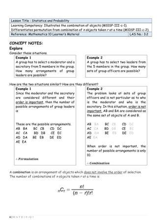 6 | M A T H 1 0 - Q 3
Lesson Title : Statistics and Probability
Learning Competency: Illustrates the combination of objects (M10SP-III-c-1).
Differentiates permutation from combination of n objects taken r at a time (M10SP-III-c-2).
Reference: Mathematics 10 Learner’s Material LAS No.: 3.2
CONCEPT NOTES:
Explore
Consider these situations.
Example 1
A group has to select a moderator and a
secretary from 5 members in the group.
How many arrangements of group
leaders are possible?
Example 2
A group has to select two leaders from
the 5 members in the group. How many
sets of group officers are possible?
How are the two situations similar? How are they different?
Example 1
Since the moderator and the secretary
are considered different and their
order is important, then the number of
possible arrangements of group leaders
is
These are the possible arrangements.
AB BA BC CB CD DC
AC CA BD DB CE EC
AD DA BE EB DE ED
AE EA
∴ 𝑷𝒆𝒓𝒎𝒖𝒕𝒂𝒕𝒊𝒐𝒏
Example 2
The problem looks at sets of group
officers and is not particular as to who
is the moderator and who is the
secretary. In this situation, order is not
important. AB and BA are considered as
the same set of objects of A and B.
AB BA BC CB CD DC
AC CA BD DB CE EC
AD DA BE EB DE ED
AE EA
When order is not important, the
number of possible arrangements is only
10.
∴ 𝑪𝒐𝒎𝒃𝒊𝒏𝒂𝒕𝒊𝒐𝒏
A combination is an arrangement of objects which does not involve the order of selection.
The number of combinations of n objects taken r at a time is
 