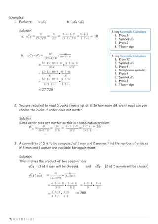 7 | M A T H 1 0 - Q 3
( )
Examples:
1. Evaluate: a. 5C2 b. 12C4 • 8C3
Solution
a. 5𝐶2 =
5!
(5−2)!2!
=
5!
3!2!
=
5 ∙ 4 ∙ 3 ∙ 2!
(3 ∙ 2 ∙ 1) 2!
=
5 ∙ 4∙ 3
3 ∙ 2 ∙ 1
= 10
b. 12C4 • 8C3 =
12!
(12−4)! 4!
•
8!
(8−3)! 3!
=
12 ∙ 11 ∙ 10 ∙ 9 ∙ 8!
•
8 ∙ 7 ∙ 6 ∙ 5!
8! 4! 5! 3!
=
12 ∙ 11 ∙ 10 ∙ 9
•
8 ∙ 7 ∙ 6
4! 3!
12 ∙ 11 ∙ 10 ∙ 9 8 ∙ 7 ∙ 6
= •
4 ∙ 3 ∙ 2 ∙ 1 3 ∙ 2 ∙ 1
= 27 720
2. You are required to read 5 books from a list of 8. In how many different ways can you
choose the books if order does not matter.
Solution:
Since order does not matter so this is a combination problem.
8𝐶 =
8!
=
8!
=
8 ∙ 7 ∙ 6 ∙ 5!
=
8 ∙ 7∙ 6 = 56
5 (8−5)! 5! 3! 5! 3! 5! 3 ∙ 2 ∙ 1
3. A committee of 5 is to be composed of 3 men and 2 women. Find the number of choices
if 6 men and 5 women are available for appointment.
Solution:
This involves the product of two combinations
6C3 (3 of 6 men will be chosen) and 5C2 (2 of 5 women will be chosen)
6C3 • 5C2 =
6!
6−3 ! 3!
•
5!
(5−2)! 2!
=
6 ∙ 5 ∙ 4 ∙ 3!
•
5 ∙ 4 ∙ 3!
=
6 ∙ 5 ∙ 4
•
5 ∙ 4
3! 3!
=
6 ∙ 5 ∙ 4
•
5 ∙ 4
3! 2! 3! 2!
= 200
3 ∙ 2 ∙ 1 2 ∙ 1
Using Scientific Calculator
1. Press 12
2. Symbol nCr
3. Press 4
4. Multiplication symbol (x)
5. Press 8
6. Symbol nCr
7. Press 3
8. Then = sign
Using Scientific Calculator
1. Press 5
2. Symbol nCr
3. Press 2
4. Then = sign
 