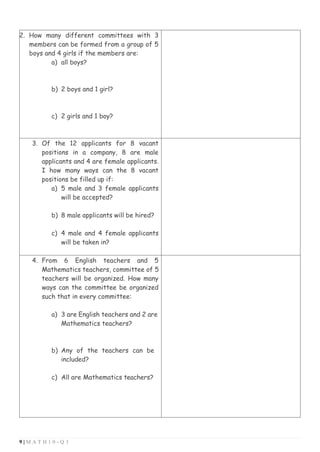 9 | M A T H 1 0 - Q 3
2. How many different committees with 3
members can be formed from a group of 5
boys and 4 girls if the members are:
a) all boys?
b) 2 boys and 1 girl?
c) 2 girls and 1 boy?
3. Of the 12 applicants for 8 vacant
positions in a company, 8 are male
applicants and 4 are female applicants.
I how many ways can the 8 vacant
positions be filled up if:
a) 5 male and 3 female applicants
will be accepted?
b) 8 male applicants will be hired?
c) 4 male and 4 female applicants
will be taken in?
4. From 6 English teachers and 5
Mathematics teachers, committee of 5
teachers will be organized. How many
ways can the committee be organized
such that in every committee:
a) 3 are English teachers and 2 are
Mathematics teachers?
b) Any of the teachers can be
included?
c) All are Mathematics teachers?
 