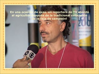 En una ocasión de esas, un reportero de TV abordó al agricultor después de la tradicional colocación de la faja de campeón! 