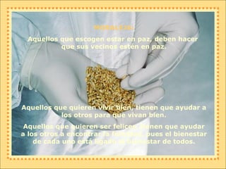 MORALEJA: Aquellos que escogen estar en paz, deben hacer  que sus vecinos estén en paz. Aquellos que quieren vivir bien, tienen que ayudar a los otros para que vivan bien. Aquellos que quieren ser felices, tienen que ayudar a los otros a encontrar la felicidad, pues el bienestar de cada uno está ligado al bienestar de todos. 