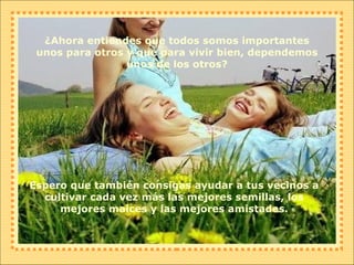 ¿Ahora entiendes que todos somos importantes unos para otros y que para vivir bien, dependemos unos de los otros? Espero que también consigas ayudar a tus vecinos a cultivar cada vez más las mejores semillas, los mejores maíces y las mejores amistades. 