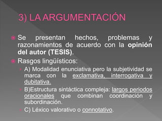  Se presentan hechos, problemas y
razonamientos de acuerdo con la opinión
del autor (TESIS).
 Rasgos lingüísticos:
› A) Modalidad enunciativa pero la subjetividad se
marca con la exclamativa, interrogativa y
dubitativa.
› B)Estructura sintáctica compleja: largos periodos
oracionales que combinan coordinación y
subordinación.
› C) Léxico valorativo o connotativo.
 