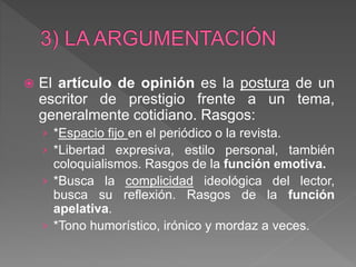  El artículo de opinión es la postura de un
escritor de prestigio frente a un tema,
generalmente cotidiano. Rasgos:
› *Espacio fijo en el periódico o la revista.
› *Libertad expresiva, estilo personal, también
coloquialismos. Rasgos de la función emotiva.
› *Busca la complicidad ideológica del lector,
busca su reflexión. Rasgos de la función
apelativa.
› *Tono humorístico, irónico y mordaz a veces.
 