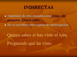 INDIRECTAS
 Dependen de otra oración como Dime, Me
pregunto, Quiero saber …
 No se escriben entre signos de interrogación.
Quiero saber si has visto al toro.
Pregúntale qué ha visto.
 
