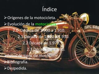 Índice
Orígenes de la motocicleta.
Evolución de la motocicleta
2.0 Década de 1.900 a 1.910.
2.1 Década de 1.920 a 1.930.
2.2 Década de 1.970.
2.3 Década de 1. 980.
Fotos de tipos de motos.
Bibliografía.
Despedida.