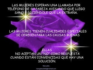 LAS MUJERES ESPERAN UNA LLAMADA POR TELÉFONO DE SU PAREJA AVISANDO QUE LLEGO SANO Y DICIÉNDOLE QUE LA EXTRAÑA. LAS MUJERES TIENEN CUALIDADES ESPECIALES  SE OFRECEN PARA LAS CAUSAS BUENAS  ELLAS NO ACEPTAN UN "NO" COMO RESPUESTA CUANDO ESTÁN CONVENCIDAS QUE HAY UNA SOLUCIÓN. 