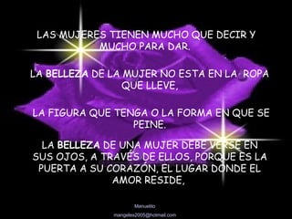 LAS MUJERES TIENEN MUCHO QUE DECIR Y MUCHO PARA DAR. LA  BELLEZA  DE LA MUJER NO ESTA EN LA  ROPA QUE LLEVE, LA FIGURA QUE TENGA O LA FORMA EN QUE SE PEINE. LA  BELLEZA  DE UNA MUJER DEBE VERSE EN SUS OJOS, A TRAVÉS DE ELLOS, PORQUE ES LA PUERTA A SU CORAZÓN, EL LUGAR DONDE EL AMOR RESIDE,  
