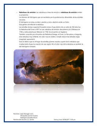 Nombres: López Barragán Janin
Mosqueda Guzmán Susana
Rodríguez González Bruno
Nombre del docente: Lic. Sandra Fecha y hora: 03/04/2017 5:38 pm
o Nebulosas de emisión: Las nebulosas a línea de emisión o nebulosas de emisión emiten
su propia luz.
Los átomos de hidrógeno que son excitados por la poderosa luz ultravioleta de las estrellas
cercanas.
El hidrógeno se ioniza, es decir, pierde su único electrón emite un fotón.
Esto genera el brillo de la nebulosa.
Las estrellas de tipo espectral O puede ionizar el gas dentro de un radio de 350 años luz.
La Nebulosa del Cisne o M17 es una nebulosa de emisión descubierto por Chéseaux en
1746 y redescubierta por Messier en 1764. Se encuentra en Sagitario.
También conocido por el nombre de Nebulosa Omega, el Cisne, La Herradura, o langosta,
esta nebulosa muy brillante, de color rosa es visible a simple vista en las latitudes bajas
(magnitud aparente 6).
Esto se debe a que es el hogar de estrellas jóvenes nacidos a partir de la nebulosa que
irradian todo el gas, la creación de una región HII, el color rojo de la nebulosa es también la
del hidrógeno ionizado.
 