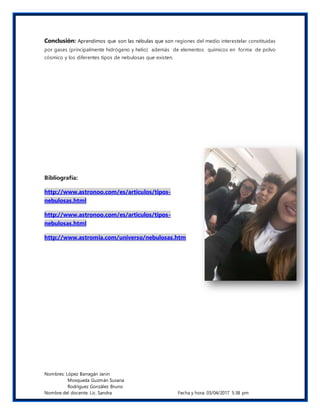Nombres: López Barragán Janin
Mosqueda Guzmán Susana
Rodríguez González Bruno
Nombre del docente: Lic. Sandra Fecha y hora: 03/04/2017 5:38 pm
Conclusión: Aprendimos que son las nébulas que son regiones del medio interestelar constituidas
por gases (principalmente hidrógeno y helio) además de elementos químicos en forma de polvo
cósmico y los diferentes tipos de nebulosas que existen.
Bibliografía:
http://www.astronoo.com/es/articulos/tipos-
nebulosas.html
http://www.astronoo.com/es/articulos/tipos-
nebulosas.html
http://www.astromia.com/universo/nebulosas.htm
 
