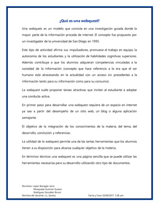Nombres: López Barragán Janin
Mosqueda Guzmán Susana
Rodríguez González Bruno
Nombre del docente: Lic. Sandra Fecha y hora: 03/04/2017 5:38 pm
¿Qué es una webquest?
Una webquets es un modelo que consiste en una investigación guiada donde la
mayor parte de la información procede de internet. El concepto fue propuesto por
un investigador de la universidad de San Diego en 1995.
Este tipo de actividad afirma sus impulsadores, promueve el trabajo en equipo, la
autonomía de los estudiantes y la utilización de habilidades cognitivas superiores.
Además contribuye a que los alumnos adquieran competencias vinculadas a la
sociedad de la información (concepto que hace referencia a la era que el ser
humano está atravesando en la actualidad con un acceso sin precedentes a la
información tanto para su información como para su consumo).
La webquest suele proponer tareas atractivas que invitan al estudiante a adoptar
una conducta activa.
En primer paso para desarrollar una webquest requiere de un espacio en internet
ya sea a partir del desempeño de un sitio web, un blog o alguna aplicación
semejante.
El objetivo de la integración de los conocimientos de la materia, del tema, del
desarrollo, conclusión y referencias.
La utilidad de la webquest permite una de las tantas herramientas que los alumnos
tienen a su disposición para alcanza cualquier objetivo de la materia.
En términos técnicos una webquest es una página sencilla que se puede utilizar las
herramientas necesarias para su desarrollo utilizando otro tipo de documentos.
 