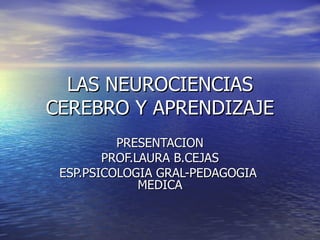 LAS NEUROCIENCIAS CEREBRO Y APRENDIZAJE PRESENTACION PROF.LAURA B.CEJAS ESP.PSICOLOGIA GRAL-PEDAGOGIA  MEDICA 