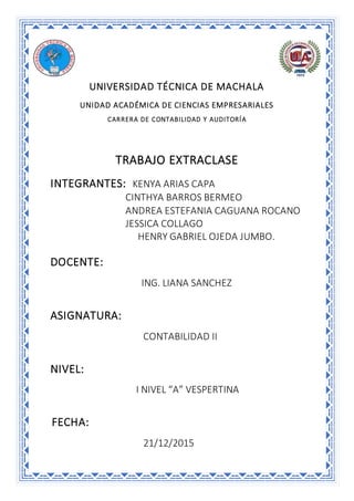 UNIVERSIDAD TÉCNICA DE MACHALA
UNIDAD ACADÉMICA DE CIENCIAS EMPRESARIALES
CARRERA DE CONTABILIDAD Y AUDITORÍA
TRABAJO EXTRACLASE
INTEGRANTES: KENYA ARIAS CAPA
CINTHYA BARROS BERMEO
ANDREA ESTEFANIA CAGUANA ROCANO
JESSICA COLLAGO
HENRY GABRIEL OJEDA JUMBO.
DOCENTE:
ING. LIANA SANCHEZ
ASIGNATURA:
CONTABILIDAD II
NIVEL:
I NIVEL “A” VESPERTINA
FECHA:
21/12/2015
 