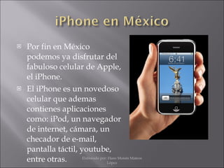 Por fin en México podemos ya disfrutar del fabuloso celular de Apple, el iPhone. El iPhone es un novedoso celular que ademas contienes aplicaciones como: iPod, un navegador de internet , cámara, un checador de e-mail, pantalla táctil, youtube, entre otras. Elaborado por: Hans Moisés Mateos López 