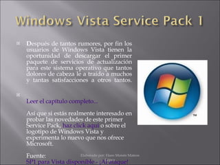 D espués de tantos rumores, por fin los usuarios de Windows Vista tienen la oportunidad de descargar el primer paquete de servicios de actualización para este sistema operativo que tantos dolores de cabeza le a traído a muchos y tantas satisfacciones a otros tantos. Leer el capítulo completo... Así que si estás realmente interesado en probar las novedades de este primer Service Pack,  haz click aquí  o sobre el logotipo de Windows Vista y experimenta lo nuevo que nos ofrece Microsoft. Fuente:  SP1 para Vista disponible - ¡Al ataque! Elaborado por: Hans Moisés Mateos López 