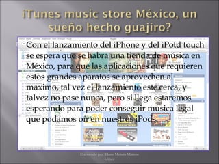 Con el lanzamiento del iPhone y del iPotd touch se espera que se habra una tienda de música en México, para que las aplicaciones que requieren estos grandes aparatos se aprovechen al maximo, tal vez el lanzamiento este cerca, y talvez no pase nunca, pero si llega estaremos esperando para poder conseguir musica legal que podamos oír en nuestros iPods. Elaborado por: Hans Moisés Mateos López 