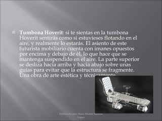 Tumbona Hoverit : si te sientas en la tumbona Hoverit sentirás como si estuvieses flotando en el aire, y realmente lo estarás. El asiento de este futurista mobiliario cuenta con imanes opuestos por encima y debajo de él, lo que hace que se mantenga suspendido en el aire. La parte superior se desliza hacia arriba y hacia abajo sobre unas guías para evitar que la estructura se fragmente. Una obra de arte estética y técnicamente. Elaborado por: Hans Moisés Mateos López 