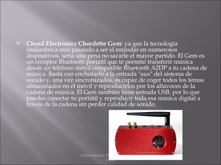 Chord Electronics Chordette Gem : ya que la tecnología inalámbrica está pasando a ser el estándar en numerosos dispositivos, sería una pena no sacarle el mayor partido. El Gem es un receptor Bluetooth portátil que te permite transferir música desde un teléfono móvil compatible Bluetooth A2DP a tu cadena de música. Basta con enchufarlo a la entrada "aux" del sistema de sonido y, una vez sincronizados, es capaz de coger todos los temas almacenados en el móvil y reproducirlos por los altavoces de la cadena de música. El Gem también tiene entrada USB, por lo que puedes conectar tu portátil y reproducir toda esa música digital a través de la cadena sin perder calidad de sonido. Elaborado por: Hans Moisés Mateos López 