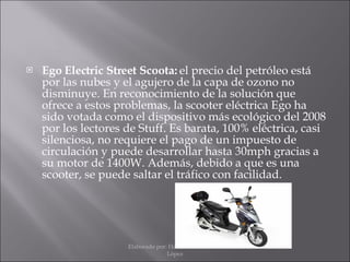 Ego Electric Street Scoota:  el precio del petróleo está por las nubes y el agujero de la capa de ozono no disminuye. En reconocimiento de la solución que ofrece a estos problemas, la scooter eléctrica Ego ha sido votada como el dispositivo más ecológico del 2008 por los lectores de Stuff. Es barata, 100% eléctrica, casi silenciosa, no requiere el pago de un impuesto de circulación y puede desarrollar hasta 30mph gracias a su motor de 1400W. Además, debido a que es una scooter, se puede saltar el tráfico con facilidad. Elaborado por: Hans Moisés Mateos López 