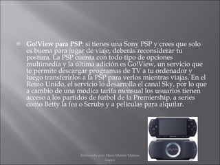 Go!View para PSP : si tienes una Sony PSP y crees que solo es buena para jugar de viaje, deberás reconsiderar tu postura. La PSP cuenta con todo tipo de opciones multimedia y la última adición es Go!View, un servicio que te permite descargar programas de TV a tu ordenador y luego transferirlos a la PSP para verlos mientras viajas. En el Reino Unido, el servicio lo desarrolla el canal Sky, por lo que a cambio de una módica tarifa mensual los usuarios tienen acceso a los partidos de fútbol de la Premiership, a series como Betty la fea o Scrubs y a películas para alquilar. Elaborado por: Hans Moisés Mateos López 