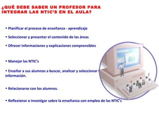 ¿QUÉ DEBE SABER UN PROFESOR PARA INTEGRAR LAS NTIC’S EN EL AULA? Planificar el proceso de enseñanza - aprendizaje Ofrecer informaciones y explicaciones comprensibles Manejar las NTIC’s Relacionarse con los alumnos. Reflexionar e investigar sobre la enseñanza con empleo de las NTIC’s Seleccionar y presentar el contenido de las áreas Enseñar a sus alumnos a buscar, analizar y seleccionar la información. 