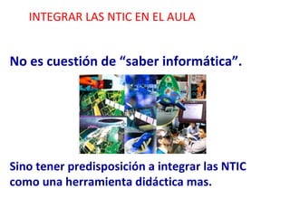 INTEGRAR LAS NTIC EN EL AULA No es cuestión de “saber informática”. Sino tener predisposición a integrar las NTIC como una herramienta didáctica mas. 