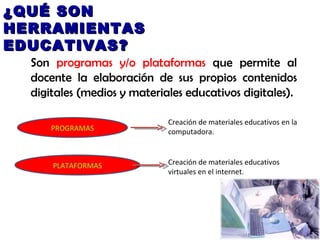 ¿QUÉ SON HERRAMIENTAS EDUCATIVAS? Son  programas y/o plataformas  que permite al docente la elaboración de sus propios contenidos digitales (medios y materiales educativos digitales). PROGRAMAS PLATAFORMAS Creación de materiales educativos en la computadora. Creación de materiales educativos virtuales en el internet. 