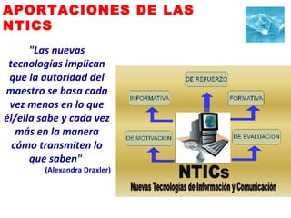 APORTACIONES DE LAS  NTICS "Las nuevas tecnologías implican que la autoridad del maestro se basa cada vez menos en lo que él/ella sabe y cada vez más en la manera cómo transmiten lo que saben"   (Alexandra Draxler) 