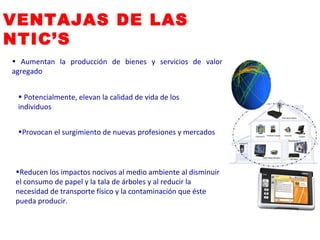 Potencialmente, elevan la calidad de vida de los individuos  Provocan el surgimiento de nuevas profesiones y mercados  Reducen los impactos nocivos al medio ambiente al disminuir el consumo de papel y la tala de árboles y al reducir la necesidad de transporte físico y la contaminación que éste pueda producir.  Aumentan la producción de bienes y servicios de valor agregado  VENTAJAS DE LAS NTIC’S 
