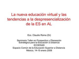 La nueva educación virtual y las tendencias a la despresencialización de la ES en AL Eco. Claudio Rama (Dr) Seminario Taller en Prospectivo y Planeación Estratégica para la Educación a Distancia ECOESAD Espacio Común de la Educación Superior a Distancia  México, 14-15 enero 2008 