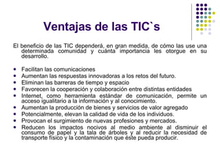 Ventajas de las TIC`s El beneficio de las TIC dependerá, en gran medida, de cómo las use una determinada comunidad y cuánta importancia les otorgue en su desarrollo. Facilitan las comunicaciones Aumentan las respuestas innovadoras a los retos del futuro. Eliminan las barreras de tiempo y espacio Favorecen la cooperación y colaboración entre distintas entidades  Internet, como herramienta estándar de comunicación, permite un acceso igualitario a la información y al conocimiento. Aumentan la producción de bienes y servicios de valor agregado  Potencialmente, elevan la calidad de vida de los individuos. Provocan el surgimiento de nuevas profesiones y mercados. Reducen los impactos nocivos al medio ambiente al disminuir el consumo de papel y la tala de árboles y al reducir la necesidad de transporte físico y la contaminación que éste pueda producir.  