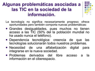 Algunas problemáticas asociadas a las TIC en la sociedad de la información. La tecnología no significa necesariamente progreso; ofrece oportunidades pero también comporta nuevas problemáticas: Grandes desigualdades, pues muchos no tienen acceso a las TIC (50% del la población mundial no ha usado nunca el teléfono). Dependencia tecnológica: creencia de que las tecnologías solucionarán todos nuestros problemas. Necesidad de una alfabetización digital para integrarse en la nueva sociedad. Problemas derivados del libre acceso a la información en el ciberespacio. 