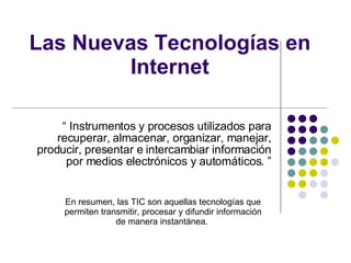 Las Nuevas Tecnologías en Internet “  Instrumentos y procesos utilizados para recuperar, almacenar, organizar, manejar, producir, presentar e intercambiar información por medios electrónicos y automáticos. ” En resumen, las TIC son aquellas tecnologías que permiten transmitir, procesar y difundir información de manera instantánea.  