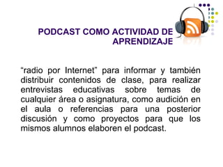 PODCAST COMO ACTIVIDAD DE APRENDIZAJE “ radio por Internet” para informar y también distribuir contenidos de clase, para realizar entrevistas educativas sobre temas de cualquier área o asignatura, como audición en el aula o referencias para una posterior discusión y como proyectos para que los mismos alumnos elaboren el podcast. 