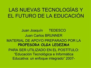 LAS NUEVAS TECNOLOGÍAS Y EL FUTURO DE LA EDUCACIÓN Juan Joaquín  TEDESCO Juan Carlos BRUNNER MATERIAL DE APOYO PREPARADO POR LA  PROFESORA OLGA LEDEZMA PARA SER UTILIZADO EN EL POSTÍTULO: “Educación Tecnológica e Informática Educativa: un enfoque integrado” 2007- 