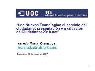 “ Las Nuevas Tecnologías al servicio del ciudadano: presentación y evaluación de Ciudadanos2010.net” Barcelona, 28 de marzo de 2007 Ignacio Martín Granados [email_address]   