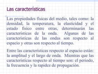 Las características Las propiedades físicas del medio, tales como: la densidad, la temperatura, la elasticidad y el estado físico entre otras, determinarán las características de la onda.  Algunas de las características de las ondas son respecto al espacio y otras son respecto al tiempo. Entre las características respecto al espacio están: la amplitud y el largo de onda.  Mientras que las características respecto al tiempo son: el periodo, la frecuencia y la rapidez de propagación. 