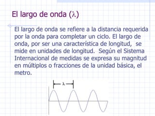 El largo de onda (  ) El largo de onda se refiere a la distancia requerida por la onda para completar un ciclo. El largo de onda, por ser una característica de longitud,  se mide en unidades de longitud.  Según el Sistema Internacional de medidas se expresa su magnitud en múltiplos o fracciones de la unidad básica, el metro. 