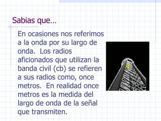 Sabias que… En ocasiones nos referimos a la onda por su largo de onda.  Los radios aficionados que utilizan la banda civil (cb) se refieren a sus radios como, once metros.  En realidad once metros es la medida del largo de onda de la señal que transmiten. 