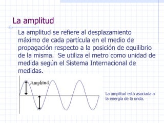 La amplitud La amplitud se refiere al desplazamiento máximo de cada partícula en el medio de propagación respecto a la posición de equilibrio de la misma.  Se utiliza el metro como unidad de medida según el Sistema Internacional de medidas. La amplitud está asociada a la energía de la onda. 