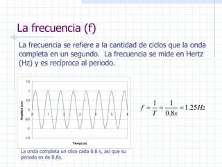 La frecuencia (f) La frecuencia se refiere a la cantidad de ciclos que la onda completa en un segundo.  La frecuencia se mide en Hertz (Hz) y es recíproca al periodo. La onda completa un cilco cada 0.8 s, así que su periodo es de 0.8s. 