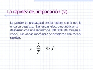 La rapidez de propagación (v) La rapidez de propagación es la rapidez con la que la onda se desplaza.  Las ondas electromagnéticas se desplazan con una rapidez de 300,000,000 m/s en el vacio.  Las ondas mecánicas se desplazan con menor rapidez. 