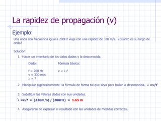 La rapidez de propagación (v) Ejemplo: Una onda con frecuencia igual a 200Hz viaja con una rapidez de 330 m/s.  ¿Cuánto es su largo de onda? Solución: Dado: f = 200 Hz v = 330 m/s    = ? Fórmula básica: v =   f 2.  Manipular algebraicamente  la fórmula de forma tal que sirva para hallar la desconocida.   =v/f 3.  Substituir los valores dados con sus unidades.  =v/f   =  (330m/s) / (200Hz)  =  1.65 m 1.  Hacer un inventario de los datos dados y la desconocida. 4.  Asegurarse de expresar el resultado con las unidades de medidas correctas. 