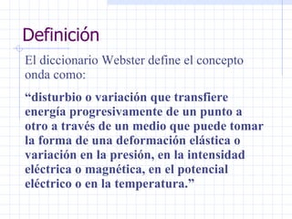 Definición El diccionario Webster define el concepto onda como:  “ disturbio o variación que transfiere energía progresivamente de un punto a otro a través de un medio que puede tomar la forma de una deformación elástica o variación en la presión, en la intensidad eléctrica o magnética, en el potencial eléctrico o en la temperatura.”   