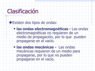 Clasificación Existen dos tipos de ondas: las ondas electromagnéticas -  Las ondas electromagnéticas no requieren de un medio de propagación, por lo que  pueden propagarse en el vacío. las ondas mecánicas   -  Las ondas mecánicas requieren de un medio para propagarse, por lo que no pueden propagarse en el vacío.  