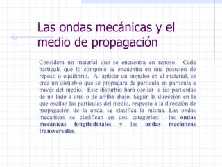 Las ondas mecánicas y el medio de propagación Considera un material que se encuentra en reposo.  Cada partícula que lo compone se encuentra en una posición de reposo o equilibrio.  Al aplicar un impulso en el material, se crea un disturbio que se propagará de partícula en partícula a través del medio.  Este disturbio hará oscilar  a las partículas de un lado a otro o de arriba abajo .  Según la dirección en la que oscilan las partículas del medio, respecto a la dirección de propagación de la onda, se clasifica la misma.   Las ondas mecánicas se clasifican en dos categorías:  las  ondas mecánicas longitudinales  y las  ondas mecánicas transversales . 